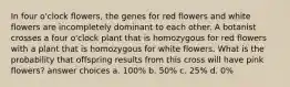 In four o'clock flowers, the genes for red flowers and white flowers are incompletely dominant to each other. A botanist crosses a four o'clock plant that is homozygous for red flowers with a plant that is homozygous for white flowers. What is the probability that offspring results from this cross will have pink flowers? answer choices a. 100% b. 50% c. 25% d. 0%