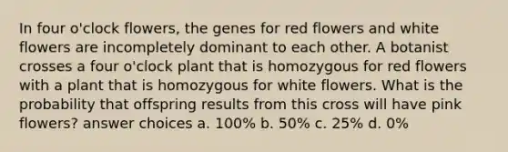 In four o'clock flowers, the genes for red flowers and white flowers are incompletely dominant to each other. A botanist crosses a four o'clock plant that is homozygous for red flowers with a plant that is homozygous for white flowers. What is the probability that offspring results from this cross will have pink flowers? answer choices a. 100% b. 50% c. 25% d. 0%