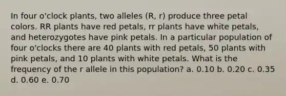 In four o'clock plants, two alleles (R, r) produce three petal colors. RR plants have red petals, rr plants have white petals, and heterozygotes have pink petals. In a particular population of four o'clocks there are 40 plants with red petals, 50 plants with pink petals, and 10 plants with white petals. What is the frequency of the r allele in this population? a. 0.10 b. 0.20 c. 0.35 d. 0.60 e. 0.70