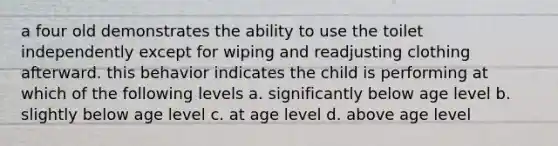 a four old demonstrates the ability to use the toilet independently except for wiping and readjusting clothing afterward. this behavior indicates the child is performing at which of the following levels a. significantly below age level b. slightly below age level c. at age level d. above age level