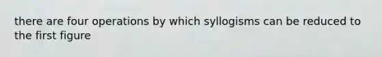 there are four operations by which syllogisms can be reduced to the first figure