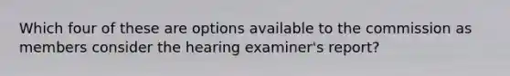 Which four of these are options available to the commission as members consider the hearing examiner's report?