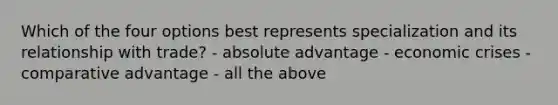 Which of the four options best represents specialization and its relationship with trade? - absolute advantage - economic crises - comparative advantage - all the above