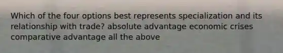 Which of the four options best represents specialization and its relationship with trade? absolute advantage economic crises comparative advantage all the above