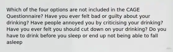 Which of the four options are not included in the CAGE Questionnaire? Have you ever felt bad or guilty about your drinking? Have people annoyed you by criticising your drinking? Have you ever felt you should cut down on your drinking? Do you have to drink before you sleep or end up not being able to fall asleep