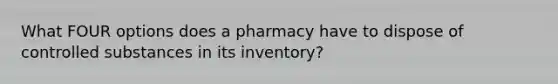 What FOUR options does a pharmacy have to dispose of controlled substances in its inventory?