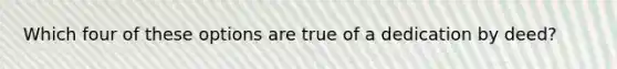 Which four of these options are true of a dedication by deed?