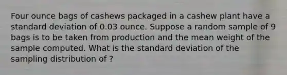 Four ounce bags of cashews packaged in a cashew plant have a <a href='https://www.questionai.com/knowledge/kqGUr1Cldy-standard-deviation' class='anchor-knowledge'>standard deviation</a> of 0.03 ounce. Suppose a random sample of 9 bags is to be taken from production and the mean weight of the sample computed. What is the standard deviation of the sampling distribution of ?