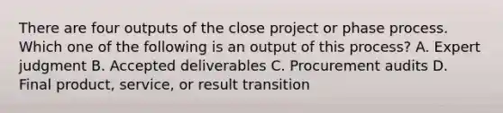 There are four outputs of the close project or phase process. Which one of the following is an output of this process? A. Expert judgment B. Accepted deliverables C. Procurement audits D. Final product, service, or result transition