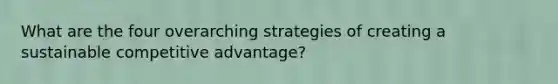 What are the four overarching strategies of creating a sustainable competitive advantage?