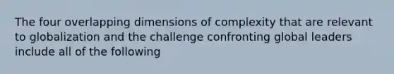 The four overlapping dimensions of complexity that are relevant to globalization and the challenge confronting global leaders include all of the following