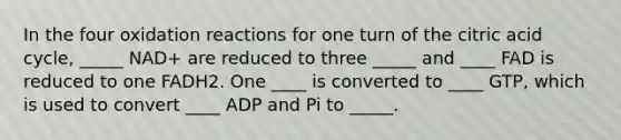 In the four oxidation reactions for one turn of the citric acid cycle, _____ NAD+ are reduced to three _____ and ____ FAD is reduced to one FADH2. One ____ is converted to ____ GTP, which is used to convert ____ ADP and Pi to _____.