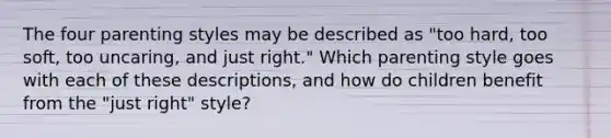 The four parenting styles may be described as "too hard, too soft, too uncaring, and just right." Which parenting style goes with each of these descriptions, and how do children benefit from the "just right" style?