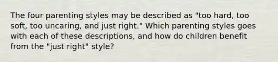 The four parenting styles may be described as "too hard, too soft, too uncaring, and just right." Which parenting styles goes with each of these descriptions, and how do children benefit from the "just right" style?