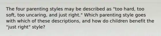 The four parenting styles may be described as "too hard, too soft, too uncaring, and just right." Which parenting style goes with which of these descriptions, and how do children benefit the "just right" style?