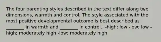 The four parenting styles described in the text differ along two dimensions, warmth and control. The style associated with the most positive developmental outcome is best described as ________ in warmth and ________ in control.: -high; low -low; low -high; moderately high -low; moderately high