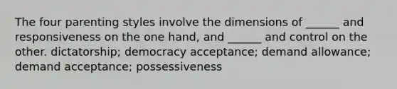 The four parenting styles involve the dimensions of ______ and responsiveness on the one hand, and ______ and control on the other. dictatorship; democracy acceptance; demand allowance; demand acceptance; possessiveness