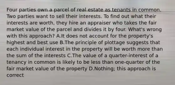 Four parties own a parcel of real estate as tenants in common. Two parties want to sell their interests. To find out what their interests are worth, they hire an appraiser who takes the fair market value of the parcel and divides it by four. What's wrong with this approach? A.It does not account for the property's highest and best use B.The principle of plottage suggests that each individual interest in the property will be worth <a href='https://www.questionai.com/knowledge/keWHlEPx42-more-than' class='anchor-knowledge'>more than</a> the sum of the interests C.The value of a quarter-interest of a tenancy in common is likely to be <a href='https://www.questionai.com/knowledge/k7BtlYpAMX-less-than' class='anchor-knowledge'>less than</a> one-quarter of the fair market value of the property D.Nothing; this approach is correct