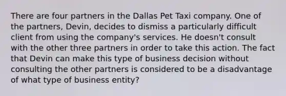 There are four partners in the Dallas Pet Taxi company. One of the partners, Devin, decides to dismiss a particularly difficult client from using the company's services. He doesn't consult with the other three partners in order to take this action. The fact that Devin can make this type of business decision without consulting the other partners is considered to be a disadvantage of what type of business entity?