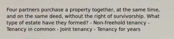 Four partners purchase a property together, at the same time, and on the same deed, without the right of survivorship. What type of estate have they formed? - Non-freehold tenancy - Tenancy in common - Joint tenancy - Tenancy for years