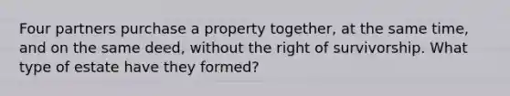 Four partners purchase a property together, at the same time, and on the same deed, without the right of survivorship. What type of estate have they formed?