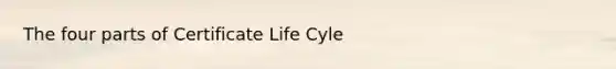 The four parts of Certificate Life Cyle