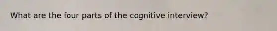 What are the four parts of the cognitive interview?