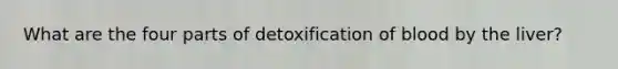 What are the four parts of detoxification of blood by the liver?