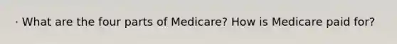 · What are the four parts of Medicare? How is Medicare paid for?