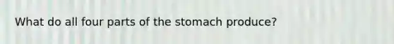 What do all four parts of the stomach produce?