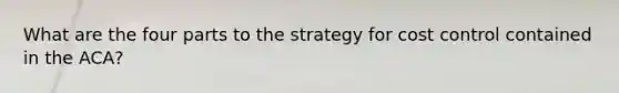 What are the four parts to the strategy for cost control contained in the ACA?