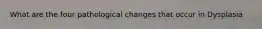 What are the four pathological changes that occur in Dysplasia