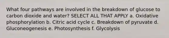 What four pathways are involved in the breakdown of glucose to carbon dioxide and water? SELECT ALL THAT APPLY a. Oxidative phosphorylation b. Citric acid cycle c. Breakdown of pyruvate d. Gluconeogenesis e. Photosynthesis f. Glycolysis