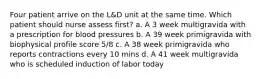 Four patient arrive on the L&D unit at the same time. Which patient should nurse assess first? a. A 3 week multigravida with a prescription for blood pressures b. A 39 week primigravida with biophysical profile score 5/8 c. A 38 week primigravida who reports contractions every 10 mins d. A 41 week multigravida who is scheduled induction of labor today