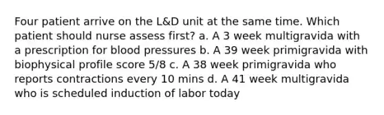 Four patient arrive on the L&D unit at the same time. Which patient should nurse assess first? a. A 3 week multigravida with a prescription for blood pressures b. A 39 week primigravida with biophysical profile score 5/8 c. A 38 week primigravida who reports contractions every 10 mins d. A 41 week multigravida who is scheduled induction of labor today