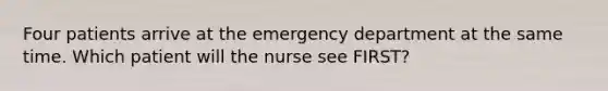 Four patients arrive at the emergency department at the same time. Which patient will the nurse see FIRST?