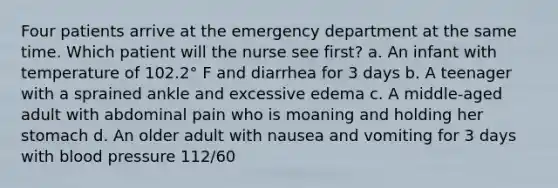 Four patients arrive at the emergency department at the same time. Which patient will the nurse see first? a. An infant with temperature of 102.2° F and diarrhea for 3 days b. A teenager with a sprained ankle and excessive edema c. A middle-aged adult with abdominal pain who is moaning and holding her stomach d. An older adult with nausea and vomiting for 3 days with blood pressure 112/60