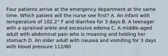 Four patients arrive at the emergency department at the same time. Which patient will the nurse see first? A. An infant with temperature of 102.2° F and diarrhea for 3 days B. A teenager with a sprained ankle and excessive edema C. A middle-aged adult with abdominal pain who is moaning and holding her stomach D. An older adult with nausea and vomiting for 3 days with blood pressure 112/60