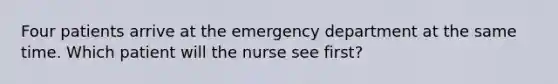 Four patients arrive at the emergency department at the same time. Which patient will the nurse see first?