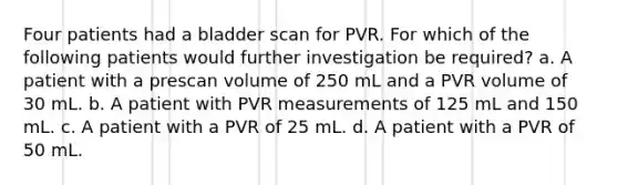 Four patients had a bladder scan for PVR. For which of the following patients would further investigation be required? a. A patient with a prescan volume of 250 mL and a PVR volume of 30 mL. b. A patient with PVR measurements of 125 mL and 150 mL. c. A patient with a PVR of 25 mL. d. A patient with a PVR of 50 mL.