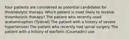 Four patients are considered as potential candidates for thrombolytic therapy. Which patient is most likely to receive thrombolytic therapy? The patient who recently used acetaminophen (Tylenol) The patient with a history of severe hypertension The patient who recently had spinal surgery The patient with a history of warfarin (Coumadin) use