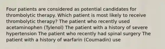 Four patients are considered as potential candidates for thrombolytic therapy. Which patient is most likely to receive thrombolytic therapy? The patient who recently used acetaminophen (Tylenol) The patient with a history of severe hypertension The patient who recently had spinal surgery The patient with a history of warfarin (Coumadin) use