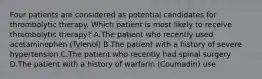 Four patients are considered as potential candidates for thrombolytic therapy. Which patient is most likely to receive thrombolytic therapy? A.The patient who recently used acetaminophen (Tylenol) B.The patient with a history of severe hypertension C.The patient who recently had spinal surgery D.The patient with a history of warfarin (Coumadin) use