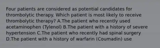 Four patients are considered as potential candidates for thrombolytic therapy. Which patient is most likely to receive thrombolytic therapy? A.The patient who recently used acetaminophen (Tylenol) B.The patient with a history of severe hypertension C.The patient who recently had spinal surgery D.The patient with a history of warfarin (Coumadin) use