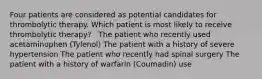 Four patients are considered as potential candidates for thrombolytic therapy. Which patient is most likely to receive thrombolytic therapy? ​ ​ The patient who recently used acetaminophen (Tylenol)​ The patient with a history of severe hypertension​ The patient who recently had spinal surgery​ The patient with a history of warfarin (Coumadin) use​