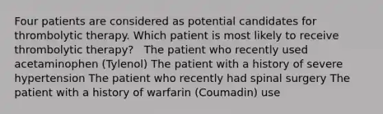 Four patients are considered as potential candidates for thrombolytic therapy. Which patient is most likely to receive thrombolytic therapy? ​ ​ The patient who recently used acetaminophen (Tylenol)​ The patient with a history of severe hypertension​ The patient who recently had spinal surgery​ The patient with a history of warfarin (Coumadin) use​