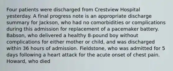 Four patients were discharged from Crestview Hospital yesterday. A final progress note is an appropriate discharge summary for Jackson, who had no comorbidities or complications during this admission for replacement of a pacemaker battery. Babson, who delivered a healthy 8-pound boy without complications for either mother or child, and was discharged within 36 hours of admission. Fieldstone, who was admitted for 5 days following a heart attack for the acute onset of chest pain. Howard, who died