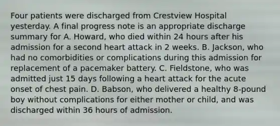 Four patients were discharged from Crestview Hospital yesterday. A final progress note is an appropriate discharge summary for A. Howard, who died within 24 hours after his admission for a second heart attack in 2 weeks. B. Jackson, who had no comorbidities or complications during this admission for replacement of a pacemaker battery. C. Fieldstone, who was admitted just 15 days following a heart attack for the acute onset of chest pain. D. Babson, who delivered a healthy 8-pound boy without complications for either mother or child, and was discharged within 36 hours of admission.