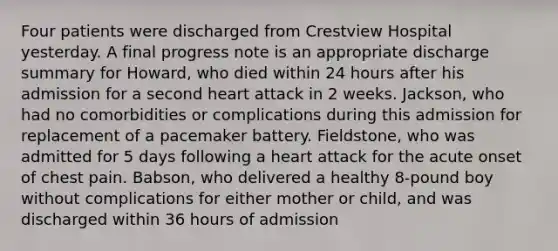 Four patients were discharged from Crestview Hospital yesterday. A final progress note is an appropriate discharge summary for Howard, who died within 24 hours after his admission for a second heart attack in 2 weeks. Jackson, who had no comorbidities or complications during this admission for replacement of a pacemaker battery. Fieldstone, who was admitted for 5 days following a heart attack for the acute onset of chest pain. Babson, who delivered a healthy 8-pound boy without complications for either mother or child, and was discharged within 36 hours of admission