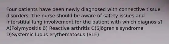 Four patients have been newly diagnosed with connective tissue disorders. The nurse should be aware of safety issues and interstitial lung involvement for the patient with which diagnosis? A)Polymyositis B) Reactive arthritis C)Sjögren's syndrome D)Systemic lupus erythematosus (SLE)